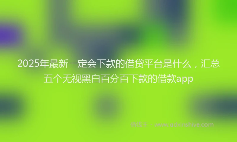 2025年最新一定会下款的借贷平台是什么，汇总五个无视黑白百分百下款的借款app