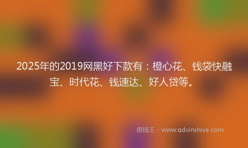 2025年的2019网黑好下款有：橙心花、钱袋快融宝、时代花、钱速达、好人贷等。