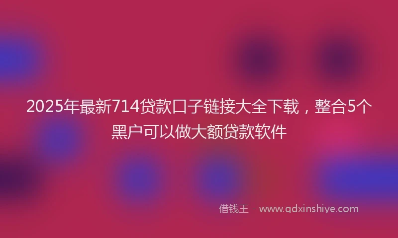 2025年最新714贷款口子链接大全下载，整合5个黑户可以做大额贷款软件