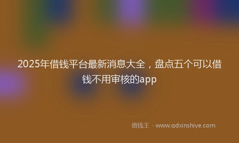 2025年借钱平台最新消息大全，盘点五个可以借钱不用审核的app