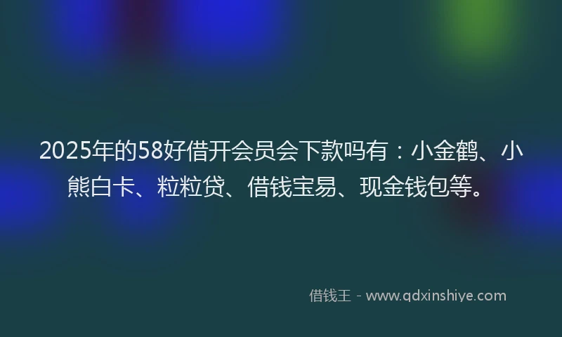 2025年的58好借开会员会下款吗有：小金鹤、小熊白卡、粒粒贷、借钱宝易、现金钱包等。