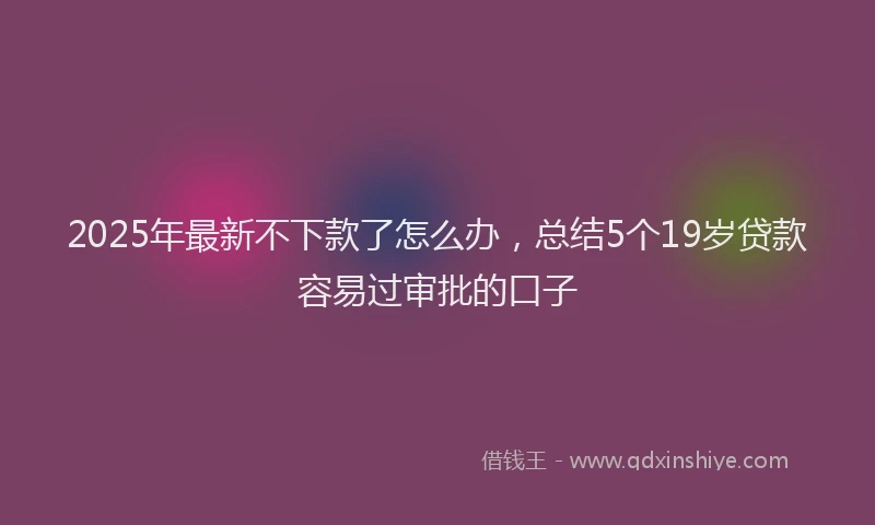 2025年最新不下款了怎么办，总结5个19岁贷款容易过审批的口子