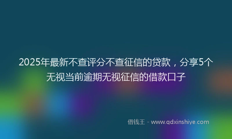2025年最新不查评分不查征信的贷款，分享5个无视当前逾期无视征信的借款口子