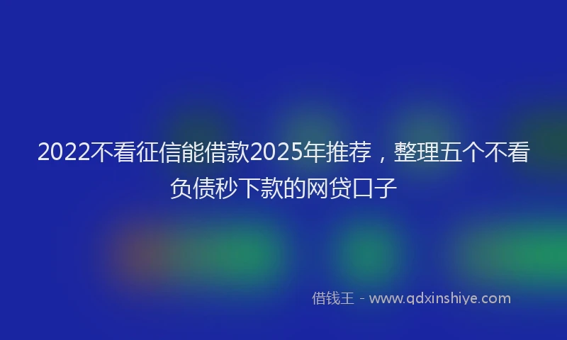 2022不看征信能借款2025年推荐，整理五个不看负债秒下款的网贷口子