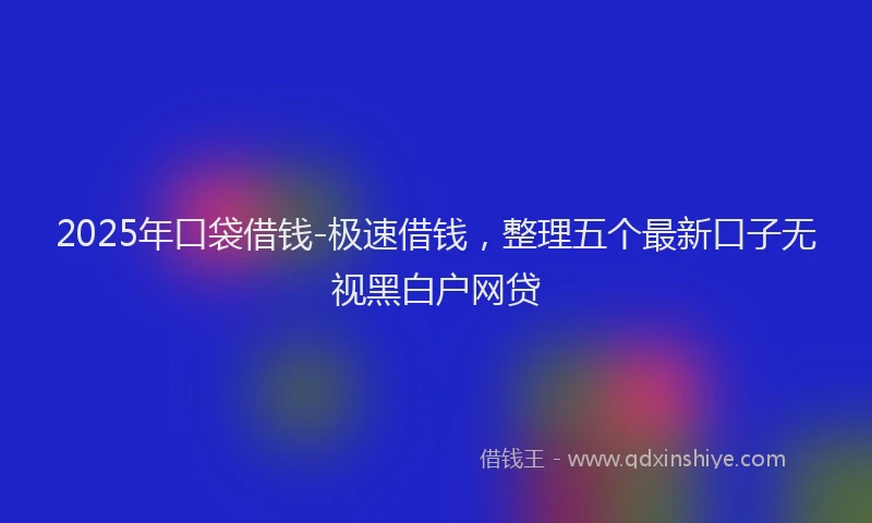 2025年口袋借钱-极速借钱，整理五个最新口子无视黑白户网贷