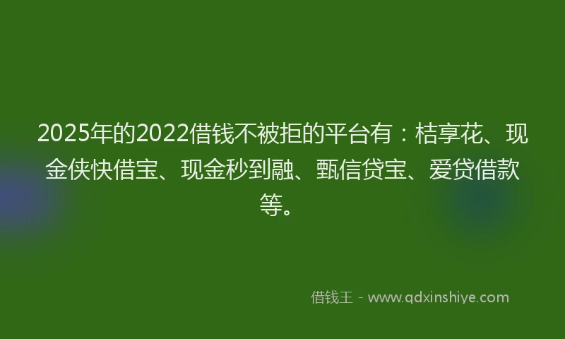 2025年的2022借钱不被拒的平台有：桔享花、现金侠快借宝、现金秒到融、甄信贷宝、爱贷借款等。