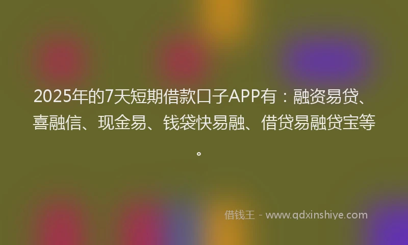 2025年的7天短期借款口子APP有：融资易贷、喜融信、现金易、钱袋快易融、借贷易融贷宝等。