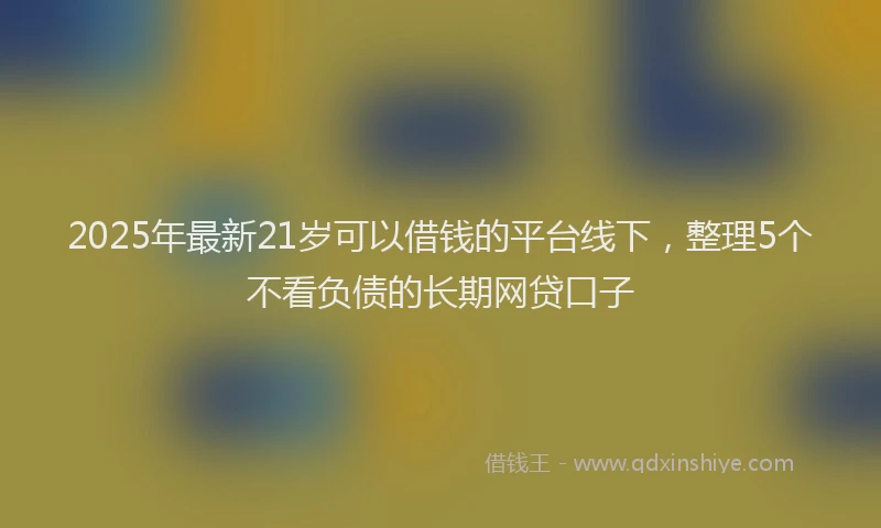 2025年最新21岁可以借钱的平台线下，整理5个不看负债的长期网贷口子