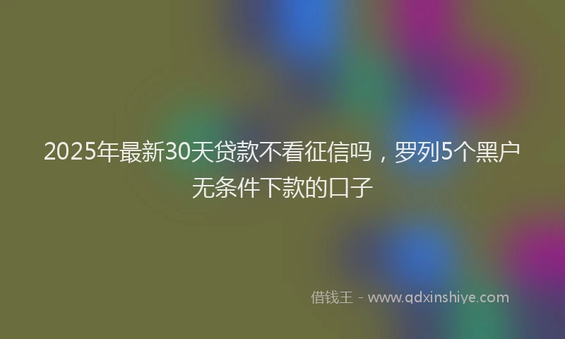 2025年最新30天贷款不看征信吗，罗列5个黑户无条件下款的口子