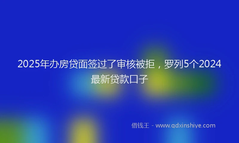 2025年办房贷面签过了审核被拒，罗列5个2024最新贷款口子