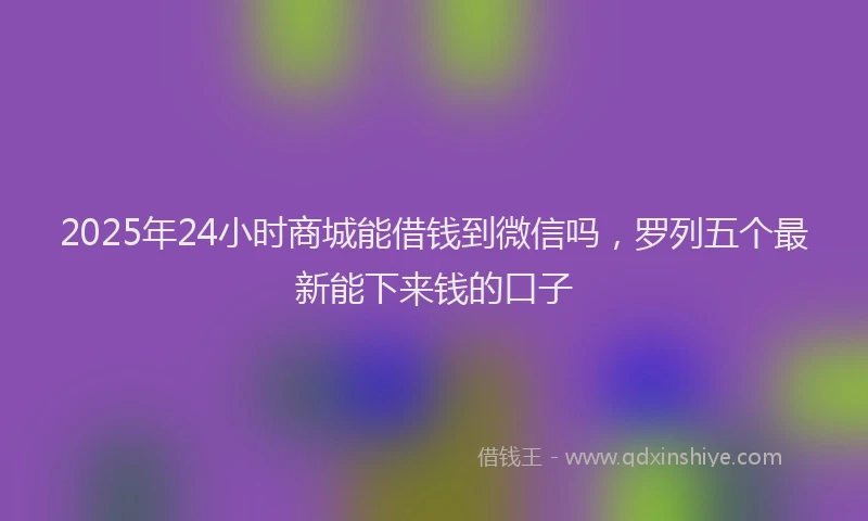 2025年24小时商城能借钱到微信吗，罗列五个最新能下来钱的口子
