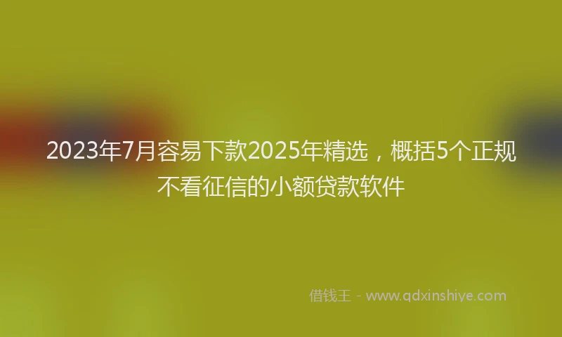 2023年7月容易下款2025年精选，概括5个正规不看征信的小额贷款软件