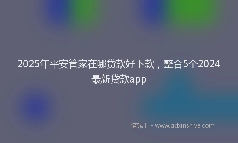 2025年平安管家在哪贷款好下款，整合5个2024最新贷款app