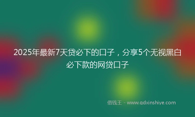 2025年最新7天贷必下的口子，分享5个无视黑白必下款的网贷口子