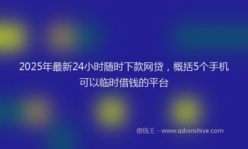 2025年最新24小时随时下款网贷，概括5个手机可以临时借钱的平台