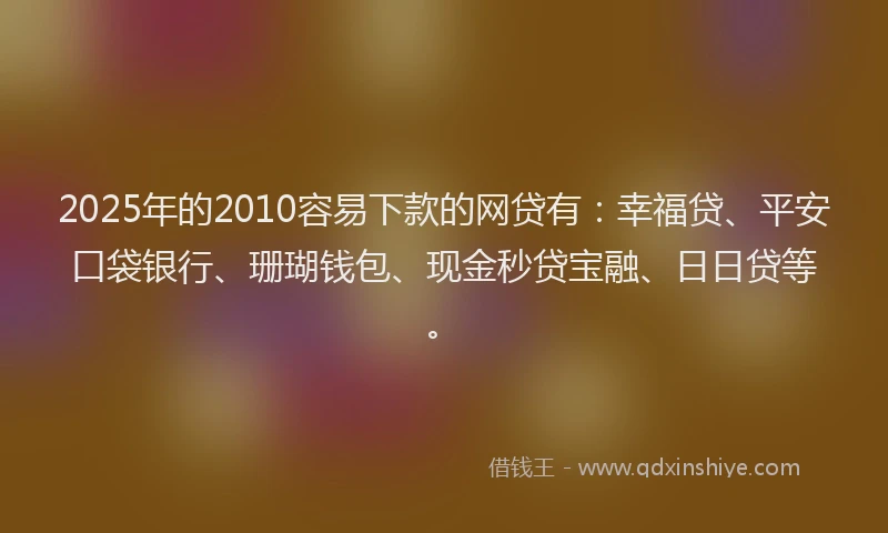 2025年的2010容易下款的网贷有：幸福贷、平安口袋银行、珊瑚钱包、现金秒贷宝融、日日贷等。