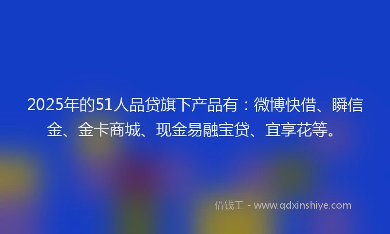 2025年的51人品贷旗下产品有：微博快借、瞬信金、金卡商城、现金易融宝贷、宜享花等。