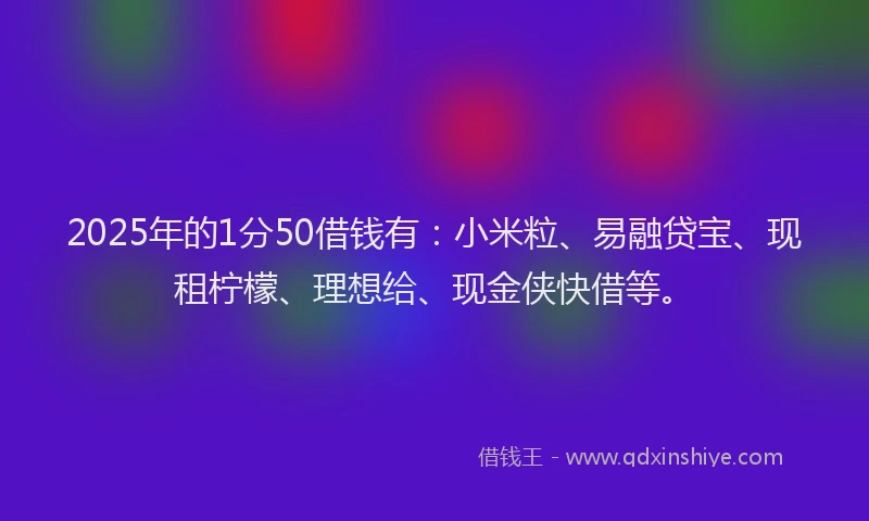 2025年的1分50借钱有：小米粒、易融贷宝、现租柠檬、理想给、现金侠快借等。