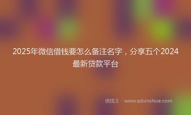 2025年微信借钱要怎么备注名字，分享五个2024最新贷款平台