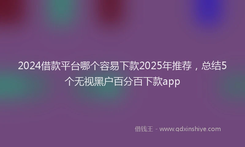 2024借款平台哪个容易下款2025年推荐，总结5个无视黑户百分百下款app