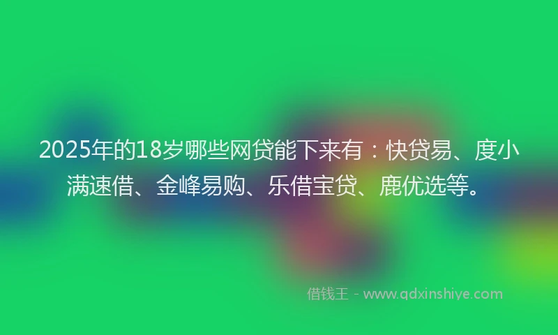 2025年的18岁哪些网贷能下来有：快贷易、度小满速借、金峰易购、乐借宝贷、鹿优选等。