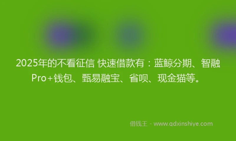 2025年的不看征信 快速借款有：蓝鲸分期、智融Pro+钱包、甄易融宝、省呗、现金猫等。