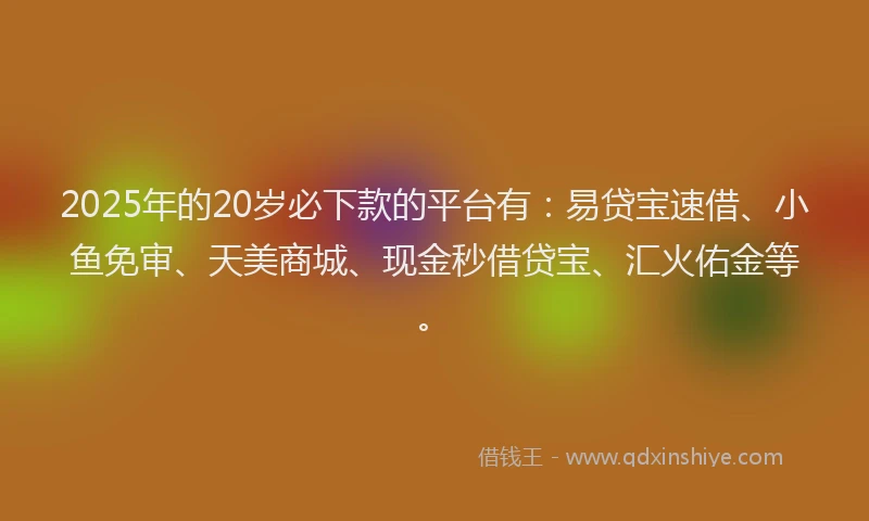 2025年的20岁必下款的平台有：易贷宝速借、小鱼免审、天美商城、现金秒借贷宝、汇火佑金等。