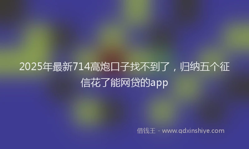 2025年最新714高炮口子找不到了，归纳五个征信花了能网贷的app