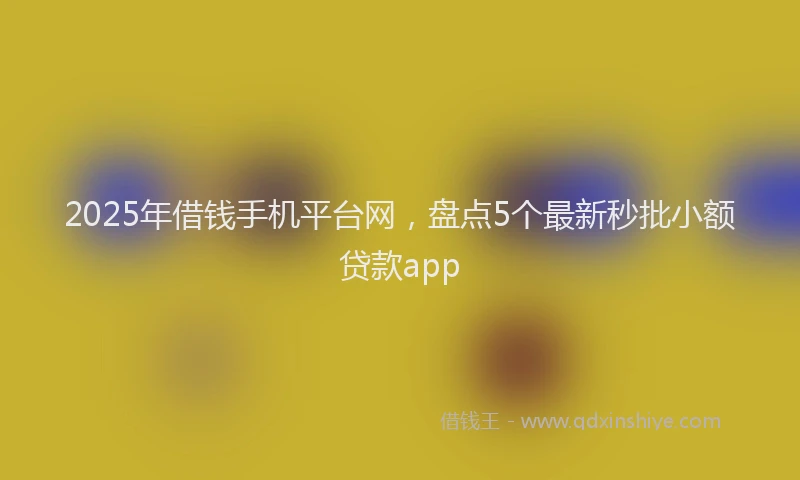 2025年借钱手机平台网，盘点5个最新秒批小额贷款app