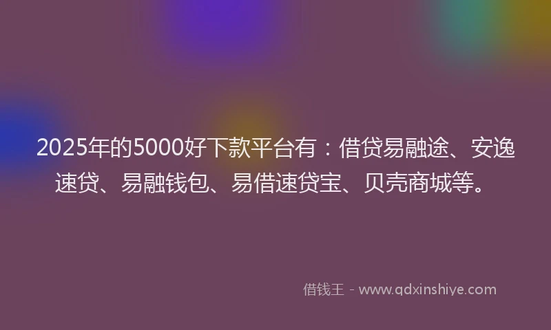 2025年的5000好下款平台有：借贷易融途、安逸速贷、易融钱包、易借速贷宝、贝壳商城等。