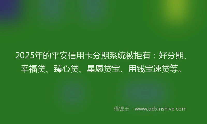 2025年的平安信用卡分期系统被拒有：好分期、幸福贷、臻心贷、星愿贷宝、用钱宝速贷等。