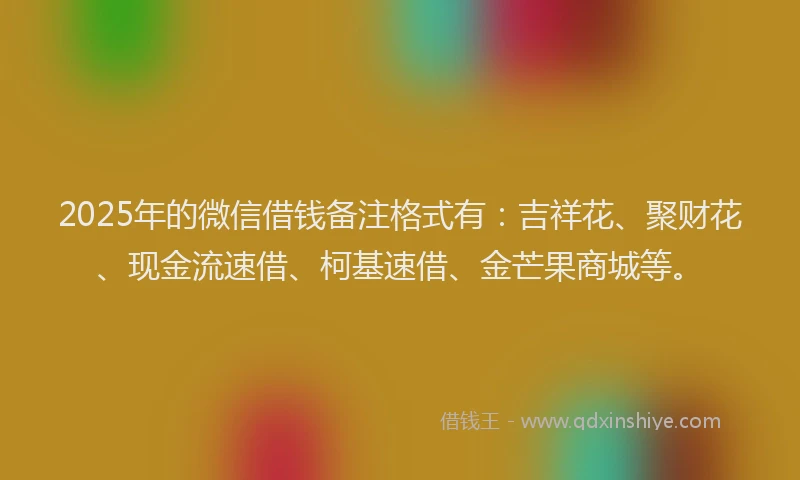 2025年的微信借钱备注格式有：吉祥花、聚财花、现金流速借、柯基速借、金芒果商城等。