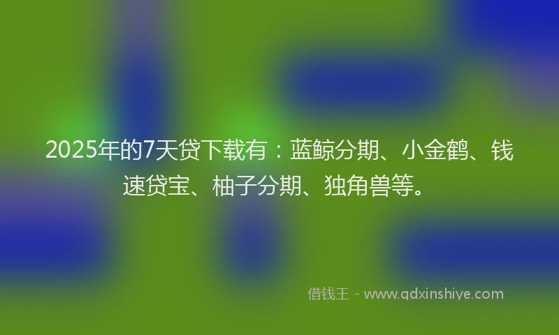 2025年的7天贷下载有：蓝鲸分期、小金鹤、钱速贷宝、柚子分期、独角兽等。