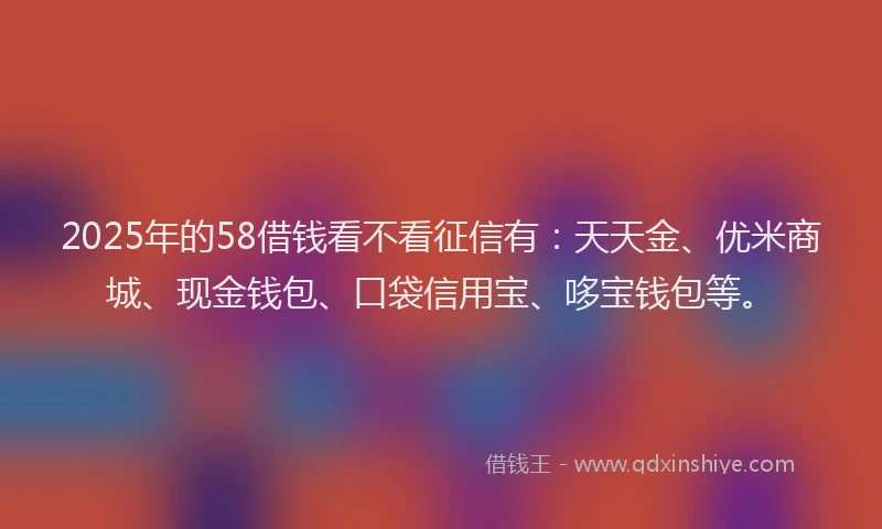 2025年的58借钱看不看征信有：天天金、优米商城、现金钱包、口袋信用宝、哆宝钱包等。