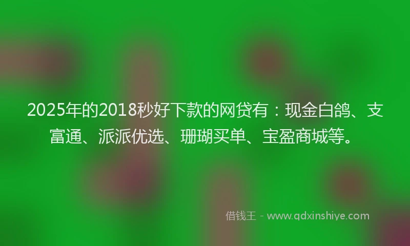 2025年的2018秒好下款的网贷有：现金白鸽、支富通、派派优选、珊瑚买单、宝盈商城等。