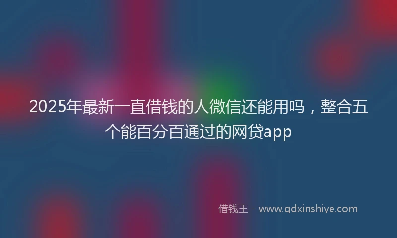 2025年最新一直借钱的人微信还能用吗，整合五个能百分百通过的网贷app