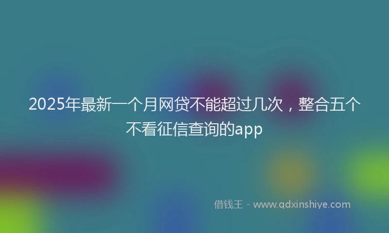 2025年最新一个月网贷不能超过几次，整合五个不看征信查询的app