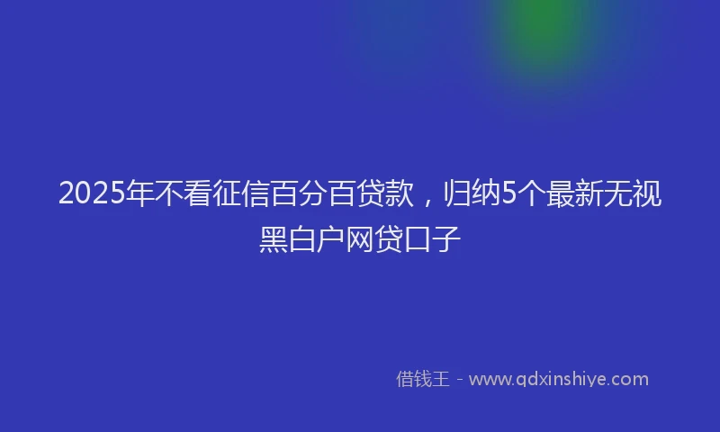 2025年不看征信百分百贷款，归纳5个最新无视黑白户网贷口子