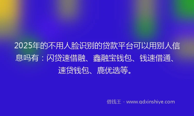 2025年的不用人脸识别的贷款平台可以用别人信息吗有：闪贷速借融、鑫融宝钱包、钱速借通、速贷钱包、鹿优选等。
