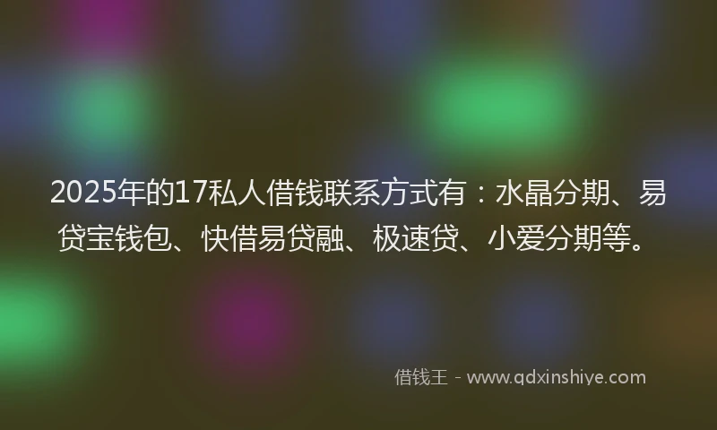 2025年的17私人借钱联系方式有：水晶分期、易贷宝钱包、快借易贷融、极速贷、小爱分期等。