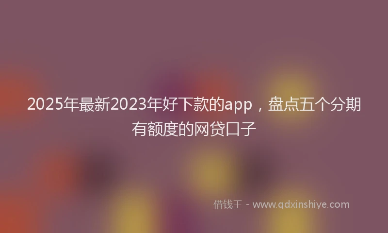 2025年最新2023年好下款的app，盘点五个分期有额度的网贷口子