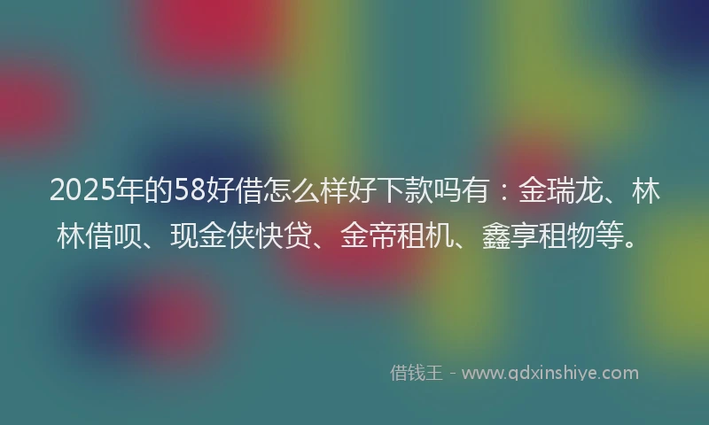 2025年的58好借怎么样好下款吗有：金瑞龙、林林借呗、现金侠快贷、金帝租机、鑫享租物等。