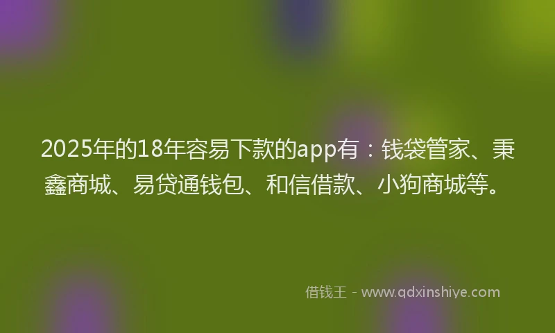2025年的18年容易下款的app有：钱袋管家、秉鑫商城、易贷通钱包、和信借款、小狗商城等。