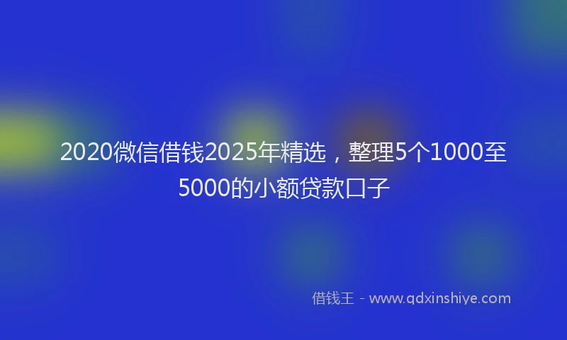 2020微信借钱2025年精选，整理5个1000至5000的小额贷款口子