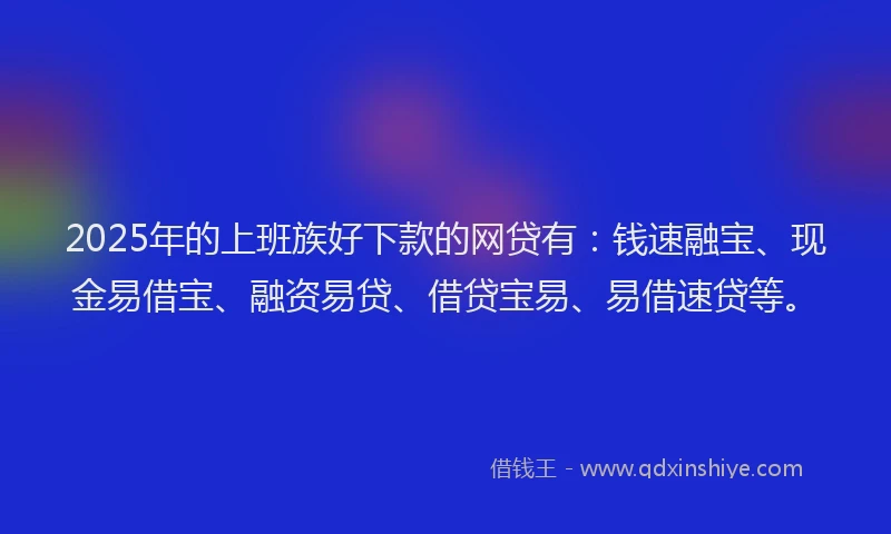 2025年的上班族好下款的网贷有：钱速融宝、现金易借宝、融资易贷、借贷宝易、易借速贷等。