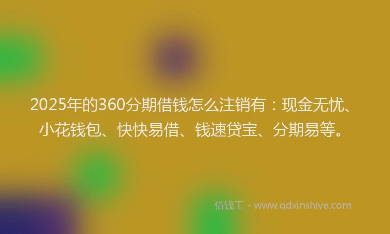 2025年的360分期借钱怎么注销有：现金无忧、小花钱包、快快易借、钱速贷宝、分期易等。