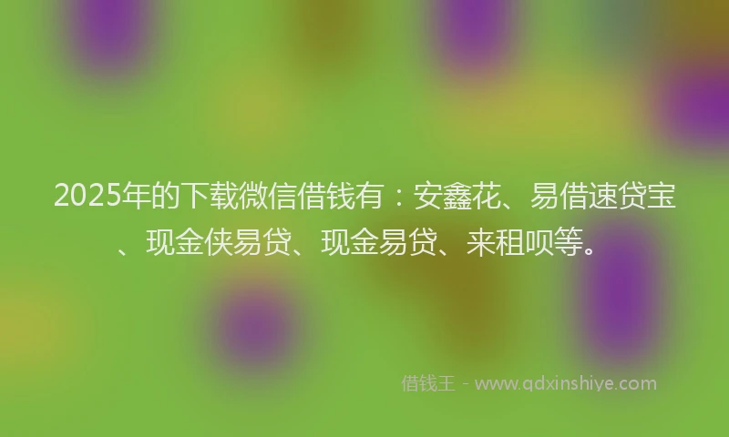2025年的下载微信借钱有：安鑫花、易借速贷宝、现金侠易贷、现金易贷、来租呗等。