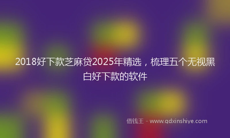 2018好下款芝麻贷2025年精选，梳理五个无视黑白好下款的软件
