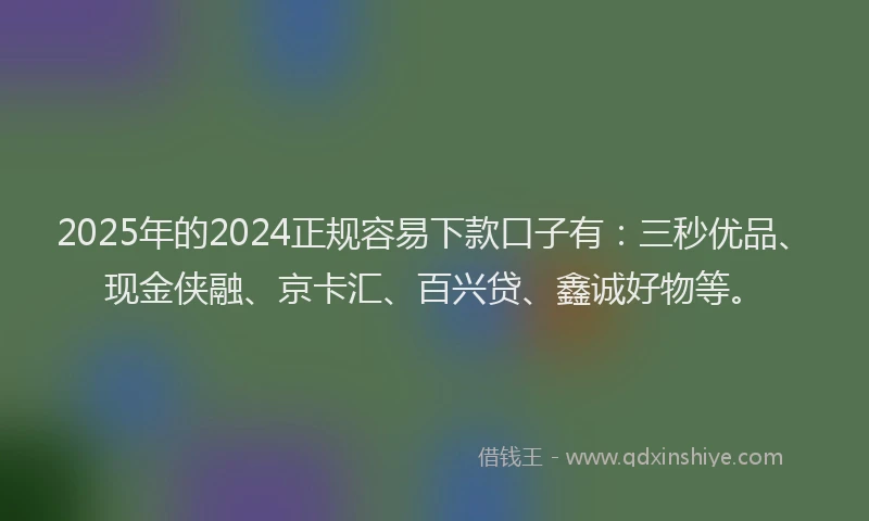 2025年的2024正规容易下款口子有：三秒优品、现金侠融、京卡汇、百兴贷、鑫诚好物等。