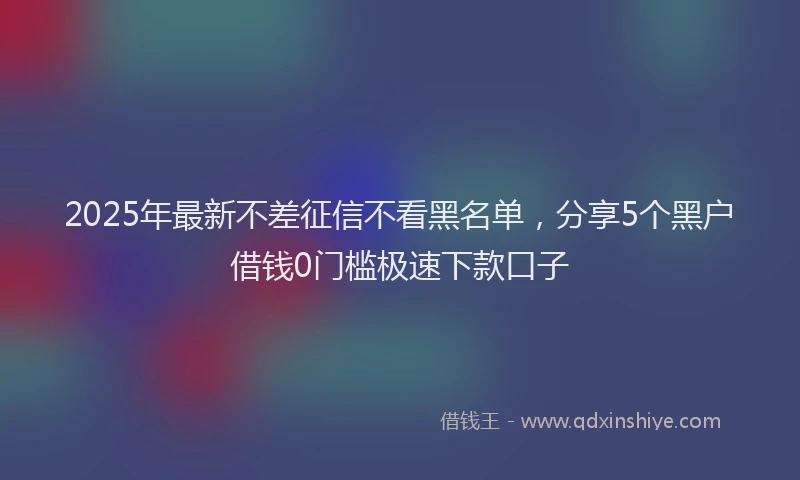 2025年最新不差征信不看黑名单，分享5个黑户借钱0门槛极速下款口子